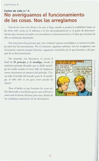 CAPiTULO 2
Factor de vida n.D
3:
No averiguamos el funcionamiento
de las cosas. Nos las arreglamos
Una de las cosas más obvias a las que se llega cuando se prueba la usabilidad (tamo en
los sitios wcb, como en el sofrware o en los electrodomésticos) es el grado de descollocí-
miemo que tenemos al usarlos: no entendemos su funcionamielHo o la idea que tenemos dt:
ello es totalmente desatinada.
Son muy pOC.1S las personas que, ante cualquier aparato tecnológico, se toman un tiem-
po para leer las instrucciones. Por el comrario. seguimos adelante, nos las arrt:glamos. nos
invt:ntall10S nuestras propias historias, vagamente verosímiles de lo que hacemos y del por-
qué de su funcionamiento.
Me recuerda, con frecuencia. b c.«:cna al
tinal de El príncipe y el mendigo, donde el
auténtico príncipe descubre que su doble mendi-
go ha c.~tado usando el Gran Sello de Inglaterra
como cascanueces en ausencia del príncipe. (Tie-
lIc' todo el sentido del mundo; para él, el mendi-
go, el sello sólo es un gran trolO ~ado de
mera1.)
Pero el hecho es que hacemos las cosas así.
He observado a muchísima gente usar sofrwarc y
sirios web de forma eficiellte pero muy alejada de
las verdadt:ras ¡menciones de los disenadores.
26
•¡
l
•,
~
f
[
 