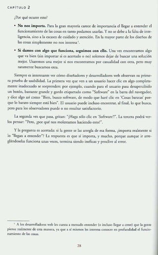 CAPiTULO 2
iPor qué ocurre esto?
• No nos importa. Para la gran mayoría carece de importancia e!IJegar a entender el
funcionamienTO de las cosas en tanto podamos usarlas. Y no se debe a la falta de inte-
ligencia, sino a la c:scasez de cuidado y atención. En la mayor parte de los diseños de
las cosas simplemente no nos interesa
• Si damos con algo que funciona, seguimos con dio. Una vez encontramos algo
que va bien (sin importar si es acertado o no) solemos dejar de buscar una solución
mejor. Usaremos una mejor si nos encontramos por casualidad con otra, pero muy
raramente buscamos otra.
Siempre es interesante ver cómo diseñadores y desarrolladores web observan su prime-
ra prueba de usabilidad. La primera Ve:l que ven a un usuario hacer die en algo completa-
mtnte inadecuado se sorprenden: por ejemplo, cuando para e! usuario pasa desapercibido
un botón, bastanre grande y gordo etiquetado como "Software~ en la barra de! navegador,
y dice algo así como "Bien, busco sofTware, de modo que haré die en 'Cosas baratas' por-
que lo barato siempre está bien". El usuario puede induso encontrar, al final, lo que busca,
pero para los observ::tdores puede o no resultar satisfactorio.
La segunda vez que pasa, gritan: "iHaga sólo die en ·Software'!". La tercera podrá ver-
los pensar: "Pero, iPor qué nos molestamos haciendo esTO?".
y la pregunta es acertada: si la gente se las arregla de esa forma, éimporta realmente si
lo "llegan a entender"? La respuesta es que si importa, y mucho, porque aunque ir arre-
glándoselas funciona unas veces, termina siendo ineficaz y prodive al errOf.
, A los desarrolladort'S web les cuesta a menudo entender (o incluso llegar a creer) que la gente
pio:nso: realmente de esta manera, ya qu~ a sí mismos les interesa conocn en profundidad el funcio-
namiento d~ las cosas.
28
 