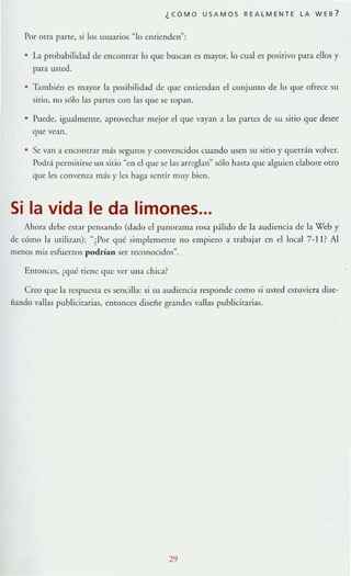 ¿CÓMO USAMOS REALMENTE LA WES ?
Por Qlr:! parre, si los usuarios ~ lo enriendel{;
• La probabilidad de encontr:!r lo que buscan es mayor, lo cual es posilivo par:! ellos y
para uSted.
• TlInbién es mayor la posibilidad de que entiendan el conjulHo de lo que ofrece su
sitio, no sólo las partes con las que se topan.
Puede, igualmente, aprovechar mejor el que vayan a las panes de su sitio que desee
que vean.
Se van a enContr:!T más seguros y convencidos cuando usen su sirio y querrán volver.
Podrá permitirse un silio "en el que se las arreglan" sólo hasf:t que alguien elabore otro
que les convenza más y les haga senrir muy bien.
Si la vida le da limones...
Ahora debe CSt;¡r pensando (d;¡do el panOr:lllla rosa pálido de la audiencia de la Web y
de eómo la utilizan): "¿Por qué simplemente no empiezo a trabajar en e1lacal 7-1 P Al
menos mis esfuerzos podrían ser reconocidos".
Entonces, ¿<¡ué Tiene que ver una chica?
CROO que la respuesta es sencilla: si su audiencia responde como si usred cs(Uvicr:I dise-
ñando vallas publicitarias, entonccs diseñe grandes vallas publicirarias.
29
 