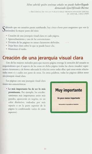 Sí/no fflbdd" quién son/estas sefl/ll"s no puede baber/llegad.o
demasiado Irjos/Afárado-Burmn
-SECl'EI" ClA 01' 'AII A~ Pl'IH ICITA RIA" PROM OCI Ot.:A~DO ESPUMA
m AHI"lAR, URCA 1935
Sabiendo que sus usuarios pasan zumbando, hay cinco cbves para asegllf~rsc quc VC Il (y
enrienden) la mayor parre del sirio:
CreaciÓn de llna jerarquía visual dara en cada página,
Aprovcch~lllien!O y uso de las con'encioncs.
División de las páginas en zonas claramente definidas.
• Dejar bien daro sobre lo que se puexlc hacer die.
Minimizar el ruido.
Creación de una jerarquía visual clara
Uno de los mejores mé!Odos para que nuesrra página Teteng:t la atención del usuario es
asegurándonos que el aspecto de las cosas en dicha págin:l (!Odas l~ claves visuales) repre-
semen daramellle y de forma adecuada la relación entre todas ellas: qué cosas están relacio-
nadas entre sí }' cuáles son parre de Otras. En Otras palabras. lodas las páginas deben tener
una jerarquía visual clara.
Las páginas con una jerarquía visual clara
ticntn tres características:
• Lo más importante ha de ser lo más
prominelllc, Por ejemplo. los encabe-
7~1mientos más importantes serán más
grandes, aparecerán en negrira. en un
color distinrivo, rodeados por más
espacio o en la parte superior de la
página (o combinando varios de esros
aspL'Ctús).
31
Muy importante
Un ¡xx:o menos importante
....._.....
_
.
_
~
 