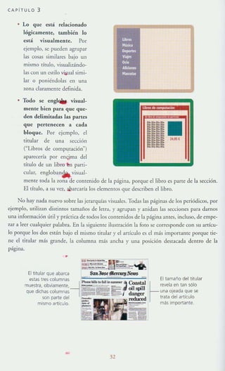 CAPfTULO 3
• lo que está rela<:ionado
lógicamente, también lo
está vi5ualmente. Por
ejemplo, se pueden agrupar
las cosas similares bajo un
mismo título. visualizándo-
las con un estilo vi,¡ual simi-
lar o poniéndolas en una
zona claramente definida.
• Todo 5e englw visual-
mente bien para que que-
den delimitadas las partes
que pertenecen a cada
bloque. Por ejemplo, el
titular de una sección
("Libros de computación")
aparecería por en<jma del
tírulo de un libro lon pani-
cular, engloban~ visual-
mente toda la lOna de contenido de la página, porque el libro es parte de la sección.
El tírulo, a su vez, abarcaría los elementos que describen el libro.
No hay nada nuevo sobre las jerarquías visuales. Todas las páginas de los periódicos, por
ejemplo, utilizan distintos ramaflos de letra, }' agrupan y anidan las secciones para darnos
Ulla información úTil}' práctica de rodos los contenidos de la página antes, incluso, de empe-
zar a leer cualquier palabra. En la siguiente ilustración la foto se corresponde con su articu-
lo porque los dos están bajo el mismo titular }' el artículo es el más importante porque tie-
ne el titular más grande, la columna más ancha}' una posición destacada dentro de la
página.
-..,,-- ~.~.-..--~~
=~ =R:" ~
El titular que abarca S'1II30sdRcrcuf!l~nvs
estas tres columnas r::..llilloIDfaIl """"':" l Coast.:i'
~~:S~i~'h~~~I~I~~~t:~---1=CEf .son parte del
mismo artículo
- 32
El tamaño del titular
~
revela en tan sólo
una ojeada que se
trata del articulo
más importante.
 