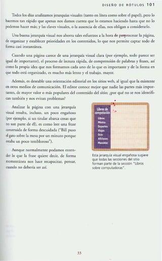 DISEÑO DE RÓTULOS 1 0 1
Todos los dfas analizamos jerarquías visuales (tanto en línea como sobre el papel), pero lo
hacemos tan rápido que apenas nos damos cuenta que lo estamos haciendo hasta que no lo
podemos hacer más; y las claves visuales, o la ausencia de ellas, nos obligan a considerarlo.
Una buena jerarquía visual nos ahorra tales esfuerzos a la hora de preprocesar la página,
de organizar y establecer prioridades en los comenidos, 10 que nos permite captar todo de
forma casi instantánea.
Cuando una página carece de una jerarquía visual clara (por ejemplo, rodo parece ser
igual de importante), el proceso de lectura rápida, de comprensión de palabras y frases, así
como la propia idea que nos formamos cada uno de 10 que es importante y de la forma en
que rooo está organizado, es mucho más lema y el rrabajo, mayor.
Además, es deseable una orientación editorial en los sirios web, al igual que la existente
en orfOS medios de comunicación. El editor conoce mejor que nadie las panes más impor-
tantes, de mayor valor o más populares del comenido del sirio; ¿por qué no se nos identifi-
can también y nos eviran problemas?
Analizar la página con una jerarquía
visual resulta, incluso, un poco engañoso
(por ejemplo, si un tirular abaro cosas que
no son pane de él), es como leer una frase
conmuida de forma descuidada ("Bill puso
el gatO sobre la mesa por un minulO porque
estaba un poco tembloroso").
Aunque normalmente podamos enten-
der lo que la frase quiere decir, de forma
momentánea nos hace recapacitar, pensar,
cuando no debería ser así.
33
•
Esta jerarquía visual engañosa sugiere
que todas las secciones del sitio
forman pane de la sección HLibros
sobre computadoras~.
 