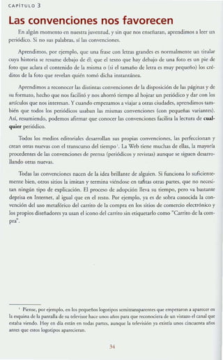 CAPiTULO 3
las convenciones nos favorecen
En algún momento en nuestra juventud, y sin que nos enseñaran, aprendimos a leer un
periódico. Si no sus palabra.<ó, sí las convenciones.
Aprendimos, por ejemplo, que una frase con letras grandes es normalmente un titular
cuy:¡ hisroria se resume debajo de él; que el textO que hay debajo de una foro es un pie de
foto que aclara el contenido de la misma o (si el tamaño de letra es muy pequeño) los cré-
diros de la foro que revelan quién tomó dicha instantánea.
Aprendimos a reconocer las distintaS convenciones de la disposición de las páginas y de
su formato, hecho que nos facilitó y nos ahorró tiempo al hojear un periódico y dar con los
artículos que nos interesan. Y cuando empelAmos a viajar a otras ciudades, aprendi mos tam-
bién que todos los periódicos usaban las mismas convenciones (con pequeñas variantes).
Así, resumiendo, podemos afirmar que conocer las convenciones Facilita la lecmra de cual-
quier periódico.
Todos los medios editoriales desarrollan sus propias convenciones, las perfeccionan y
crean OTras nuevas con el transcurso del tiempo l. La Web tiene muchas de ellas, la mayorra
procedentes de las convenciones de prensa (periódicos )' revistas) aunque se siguen desarro-
llando ouas nuevas.
Todas las convenciones nacen de la idea brillante de alguien. Si funciona lo suficiente-
mente bien, otros sitios la imitan y termina viéndose en rai.tas otras partes, que no necesi-
tan ningún tipo de explicación. El proceso de adopción lleva su tiempo, pero va bastallle
deprisa en Internet, al igual que en el resto. Por ejemplo, ya es de sobra conocida la con-
vención del uso Illecafórico del carrito de la compra en los sitios de comercio electrón ico y
los propios diseñadores ya usan el icono del carrito sin etiquetarlo como "Carrito de la com-
pra~ .
1 Piense:, por ejemplo, en los pcqutño~ logotipos semitransparemes que empe7.aron a aparL"C<;:r en
la esquina de la pam:iJla de su televisor hace unos años para que reconociera de un viSTazo el canal que
estaba viendo. Hoy t n día e:¡rán en todas panes, aunque la televisión ya txistía unos cincucma años
ames que estos logotipos aparecieran.
34
 