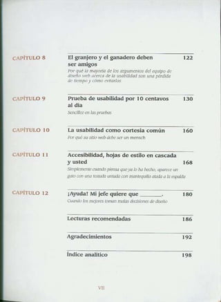 CAPiTULO 8
CAPITuLO 9
CAPiTU LO 10
CAPíTULO 11
CAPITuLO 12
El gr.mjero y el ganadero delJ.en
ser amigos
POr q[lt la mayor/a d~ los a'8um~mos dd ",!u/po de
di.<erl() ",,,h ac<wo de la usolJilidad "'" una pérd'da
de 'icmpo y eómo n1'arlos
Prueba de usabilidad por 10 centavos
al dia
SeocflJ"" <1> las prud)(lS
La usabJlldad como conesia común
1'Of qué Su SlOO ""b dd~: _ser Uf> mens<:h
Accesibilidad, hojas de estilo en cascada
y usted
,JO
".
".Simpkmrnrccuando pimso queya Jo ha ¡""!Jo, opo""'" un
gol" "'" ,,,,a_aJa "nW4a <Q¡J manlequilkJ aWd<I a la espalda
¡Ayuda! Mi jefe quiere que '"o
Cuando'> los n";:'''' lOIMn mt11aS ~ * di:idlo
Lecturas recomendadas
'"
Agradecimienlos
'"
tndice analítico
'"
'"
 
