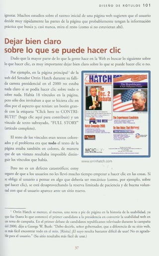 DISENO DE RÓTULOS 101
Ignorar. Muchos estudios sobre el rasrreo inicial de una págin3 web sugieren que el usuario
decide muy rápidamente [as panes de la p;ígina que probablememe rengan [a información
práCTica que busca y, casi nunca, mira el resto (como si no estuVieran ahí).
Dejar bien claro
sobre lo que se puede hacer clie
Dado que h mayor parte de lo que la gente hace en la Web es buscar lo siguieme sobre
lo qm: hacer die, es muy importante dejar bien claro sobre lo que se puede hacer die o no.
Por ejemplo, en la página principaP de la
weh del Senador Orrin I-Iatch dmame su falli-
da carrera presidencial en el 2000 no estaba
nada claro si se podía hacer die sobre todo o
sobre nada. Había 18 vínculos en la página,
pero sólo dos invitaban a. que se hiciera die en
dIos por el aspeero que tenían: un bmón gran-
de con h etiqueta "Click hefe to CONTRl-
BUTE!" (haga die 3quí para contribuir) y un
vínculo de [exro subrayado, "FULL STORY"
(anículo completo).
El resto de los vínculos eran textos co[ore-
ados y el problema. era que todo el texto de la
página estaba también en colores, de manera
que de un vistazo resultaba imposible distin-
guir los vínculos que había.
Pero no es un defecto catastrófico; eslO}'
,-------<---.-_..~- -
lNWW.orrinhatch.com
seguro de que a los usuarios no les llevó mucho tiempo empe'f.ar a hacer die en las cosas. Si
se obliga al usuano a pensar en algo que debería ser mecánico (como, por ejemplo, sobre
qué hacer die), se está desaprovechando la reserva limirada de paciencia y de buena volun-
tad con que el usuario aparece ante un sitio nuevo.
, Orrin Hatch se merece, al menos, una nota a pie de página en la historia de la usabilidad, ya
'1ue fue (hasta lo que conozco) el primer candidato a la presidencia <"n convenir la u&1bilidad weh en
un tema de campaña. En el primer debate d<.: candidatos republicanus tdevisado duramc la C1mpaiia
del 2000, dijo a Gcorge W. Bush: ~ Debo decirle, señor gobernador, que a diferencia de su sitio wcb,
es más fácil enconrrar todo en el mío. [Risita] iEl suyo resulta bastante.di(ícil de usar! No C~ ¡¡grada.
bk para el usuario." (Su sitio resultaba más Bcil de usar.)
37
 