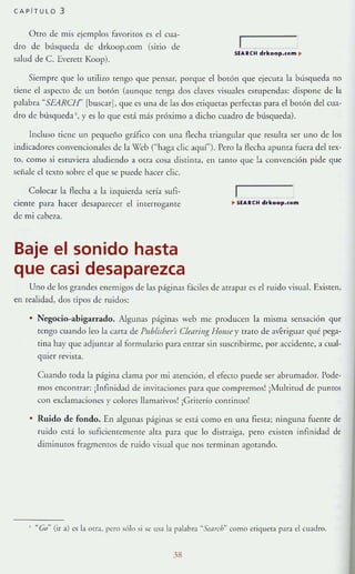 CAPíTULO 3
Otro de mis ejemplos f..womos es el cua-
dro de búsqueda de drkoop.com (sirio de
salud de C. [veren Koop).
SU.• COI-! drkoop.<om ~
Siempre <]ue lo utilizo tengo que pensar, porque el botón que ejecuta la búsqueda no
tiene el aspecw de un barón (Junque tenga dos elaves "isuales estupendas: dispone de la
pabbra "SEARCH· [buscar], que es urM de las dos etiquetas perfectas para el botón del cua-
dro de blís<]ueda ' . y es lo que está más próximo a dicho cuadro de búsqueda).
Incluso riene un pe<]l1eño gráfico con una flecha triangular <]ue resulta ser uno de los
llldicadores convencionales de la X'ch (""haga elie aquí"). Pero la flecha apunta fuera del tex-
to, como si estuviera aludiendo a otra cosa distinta, en t;IIHO que !a convención pide que
señale el texto sobre el <]l1e se puede h;¡cer elie.
Colocar la flecha a la izquierda seria sufl-
cieme para hacer desaparecer el interrog;lrrte ~ 5U.CH drkoop.<om
de mi cabeza.
Baje el sonido hasta
que casi desaparezca
Uno de los grandes enemigos de las páginas f..--íciles de atrapar es el ruido visual. Existen,
en realidad, dos tipos de ruidos:
• Negocio-abigarrado. Algunas páglllas web me producen la misma sensación que
tengo cuando leo la Crrta de Publisbrú Clear;ng Homr r trato de ;ferigu;¡r qué pega-
tina hay que adjuntJr al formularla para enrrar sin suscribirme, por lCcidenre,:r cual-
qUIer re"lSta.
Cuando toda la página clama por mi atención, el efecto puede ser abrumador. Pode-
mos enconrrar: ¡Infinidad de invitaciones para <]ue compremos! ¡Mulrirud de pumos
con exclamaciones y colores llamativos! ¡Griterío conrinuo!
• Ruido de fondo. En algun;¡s páginas se está corno en una fieSTa; ninguna fuentt"" de
ruido está lo suficientemente alta para que lo distraiga, pero exiSTen infinidad de
diminutos fragmentos de ruido visual <]ue nos termin:m agotando.
· '·Co
H
(ir a) cs la oua. pero sólo si se ma la palabra ··Smrr"~ como etiquetJ para d cuadro.
38
 