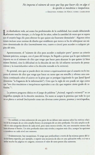 No importa el mímero de veces que hay que hacer elic en aigo si
la opción es mecánica e inequívoca.
-SEGUNDA NORMA DE KII UG SOBRE USABILlDAO
Los diseñadores weh, así como los profesionales de la usabilidad, han estado debatiendo
durante mucho tiempo, y a [o largo de los años, sobre la cantidad de veces que se espera
que el usuario haga die para obtener [o que quiere sin frustrarse demasiado l. Algunos sitios
tienen incluso unas normas de diseño que establecen que nunca se ha de sobrepasar un nú-
mero determinado de clies (normalmeme Tres, cuatro o cinco) para acceder a cualquier pá-
gina del sirio.
Aparentemente, e! ~número de clies para acceder a cualquier parte" parece un criterio
bastante práctico, aunque, con e! paso de! tiempo, he llegado a pensar que lo que realmente
impotra no es e! m'lmero de djes que tengo que hacer para alcanzar lo que quiero (si bien
existen [{mires), sino la dificultad en la elección de ese d ie (el esfuerzo necesario de pensa-
miento y la incertidumbre sobre si la elección tomada es la correcta).
En general, creo que se puede decir sin temor a equivocaciones que al usuario no le im-
porta el número de cHes que tenga que hacer en tanto que sea sencillo y ofrezca una con-
fianza continuada sobre el acierto en la pista que se persigue (siguiendo [o que Jared Spool
denomina "la fragancia de la información"). Creo que la regla de oro puede ser algo como
que "tres clics mecánicos e inequívocos equivalen a un clic que requiere cierto grado de re-
flexión." l.
la primera pregunta clásica en el juego de palabras "¿Animal, vegetal o mineral?" es un
magnífico ejemplo de la elección mecánica. En tanto se acepte la premisa que todo lo que
no es planta o animal (incluyendo cosas tan diversas como pianos, poemas y enciclopedias,
I En realidad, se tr:Jta solamente de una parte de un debate más extenso sobre los méritos relati-
vos de la jerarquía de un sitio amplio Frente a la jerarquía de un sitio profundo. Un sitio amplio se di-
vide en m~ ategorias dentro de ada ni"d, pero tiene menos nivela. Asf, son necesarios menos e1ies
ha.'lta alc;m1~r el botón. Un sitio profundo tiene mis niveles y requiere más clies, aunque las opciones
aconsiderar en cada ni"el son menores.
1 Evidentemente. hay excepciones. Si tengo que profundizar a [raves de las mismas pancs del si-
tio de forma repetida, por ejemplo, o repetir una secuencia de clies en una aplicación web, o si van a
tardar mucho las páginas en cargar>e, entonces el v:tlor de unos pocos clics aumenta.
41
 