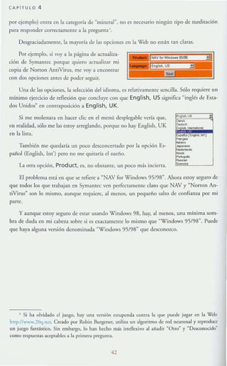 CAPiTULO 4
por ejemplo) emra en la categoría de "mineral", no es necesario ningún tipo de meditación
para responder correc(ameme a la pregunta '.
Desgraciadamenre, la mayorfa de las opciones cn la X'eb no están tan claras.
Por ejemplo, si voy a la p~gina de actualiza-
ción de SymalHcc porque quiero aCtualizar mi
copia de Norron AmiVirus, me vaya encontrar
con dos opciones antes de poder seguir.
Una de las opciones, la selección del idioma, es relativamente sencilla. Sólo requiere un
mínimo ejercicio de reflexión que concluye con que English, US significa "inglés de Esta-
dos Unidos~ en contraposición a English, UK.
Si me rnoles13.Ta en hacer clic en el menú despk-gable vería que,
en realidad, sólo me las eswy arreglando, porque no hay English, UK
en la lism.
También me quedaría un poco desconcertado por la opción Es-
pailol (English, 1m') pero no me quitaría el sueño.
La orra opción, Product, es, no obslame, un poco más incierra.
El problema está en que se refiere a "NAV for Windows 95/98". Ahora eslOy seguro de
que todos los que trabajan en Symantec ven perfectamente claro que NAV y "Narran An-
tiVirus" son lo mismo, aunque requiere, al menos, un pequeño salto de confianza por mi
parte.
y aunque cslOy seguro de CSlar usando Windows 98. hay, al menos, una mínima som-
bra de duda en mi OW..1 sobre si es exac(amClHe 10 mismo que ~Wi ndows 95/98". Puede
que haya alguna versión denominada "Windows 95/98" que desconozco.
J Si ha olvidado el juego. hay una versiÓn estupenda contra la <Iue puede jugar en la Web:
hnp:l!www.10(I. n~t. Creado por Robin Burgener, utili:l.a un algoritmo de red neuronal y reproduce
un juego fantástico. Sin embargo, lo han hecho más irreflexivo al añadir ~Otro~ y "Desconocido»
como respuestas aet:ptablcs a la primera pregunta.
42
 