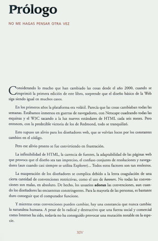 Prólogo
NO ME HAGAS PENSAR OTRA V EZ
Considerando lo mucho que han cambiado las cosas desde el año 2000, cuando se
imprimió la primera edición de este libro, sorprende que el diseño básico de [a Web
siga siendo igual en muchos casos.
En los primeros años la plataforma era volátil. Parecía que las cosas cambiaban todas las
semanas. Estábamos inmersos en guerras de navegadores, con Netscape cuadrando todas las
esquinas y el W3C sacando a la luz nuevos estándares de HTML cada seis meses. Pero
entonces, con la predecible victoria de los de Redmond, rodo se tranquilizó.
Esto supuso un alivio para los diseñadores web, que se volvían locos por los constantes
cambios en el código.
Pero ese alivio prontO se fue convirtiendo en frustración.
La inflexibilidad de HT ML, la carencia de fuentes, la adaptabilidad de las páginas web
que provoca que el diseño sea tan impreciso, el confuso conjunto de resoluciones y navega~
dores (aun cuando casi siempre se utiliza Explorer)... Todos estoS factores son tan molestos.
La exasperación de los diseñadores se complica debido a la lema coagulación de una
cierta cantidad de convenciones restrictivas, como el uso de bannm. No todas las conven-
ciones son malas, en absoluto. De hecho, los usuarios adoran las convenciones, aun cuan-
do los diseñadores las encuemran constringemes. Para la mayoría de las personas, es bastante
duro conseguir que el computador funcione.
y mientras estas convenciones pueden cambiar, hay una constancia que nunca cambia:
la naturaleza humana. A pesar de lo radical y desuu([ivo que una fuerza social y comercial
como Internet ha sido, todavía no ha conseguido provocar una mutación notable en la espe-
cIe.
XlV
 