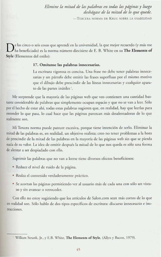 Elimine la lJIiftld de /ns palllhrns en todas Ins páginas y luego
desbdgnse de la mitad de lo que quede.
- T f.RCERA NORM." Of K KUC SOIlRE LA USAnlLlDAD
De las cinco o seis cosas que aprendí en la universidad, la qu(" mejor recuerdo (y más me
ha beneficiado) es la norma nlllllero diecisiete de E. B. Whire en su The Elcments of
Stylc (ElemetHos del estilo):
17. Omítansc las paJabras innecesarias.
La escrilUra 'igorosa es concisa. Una frase no debe tener palabrds innece-
sarias y un párrafo debe omitir las frases superfluas por el mismo motivo
que el dibujo debe prescindir de las líneas innecesarias y cualquier apara-
to de las panes inÚliles '.
Mt sorprende que la mayoría de las páginas wcb que vco conticntn una cantidad bas-
tantc considerable de palabras que simplemcnte ocupan esp.acio y qu(" no se van a leer. Sólo
por el hecho de estar ahí, todas estas palabras sugieren que, en realidad, hay que leerlas para
entender lo que pasa, lo cual hace que las páginas parezcan más desalemadoras de lo que
realmente son.
Mi lercera norma puede parecer excesiva, porque tiene intención de serlo. Eliminar la
mitad de las palabras es, en realidad, un objetivo realisra; creo no tener problemas a la hora
de prescindir de la mitad de las palabras en la mayoría de las páginas web sin que se pierda
nada de su valor. L1 idea de omitir después la mitad de lo que nos queda es sólo una forma
de alentar ,1 ser dtspiadado con ello.
Suprimir las palabras que no van a leerse (iene di"Crsos efeClos beneficiosos:
Reduce el nivel de ruido de la página.
Re:alza el contenido <erdad<:ramente práctico.
Se acortan las páginas permitiendo ver al usuario más de cada ulla con sólo un vista-
zo y sin avam.ar o retrllce<ler.
Con ello no cstoy sugiriendo qUe los artículos de Salon.com sean m:lS COrlOS de lo que
en realidad son. Sólo hablo de dos tipos específicos de escritura: discurso innecesario e ins-
trucciones.
, William Strunk. Jr., y F..B. Whirc. The Elements ofSryk (NIYll), Bacon, 1979).
 