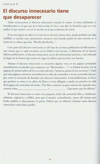 CAPiTULO 5
El discurso innecesario tiene
que desaparecer
"Iodos reconocemos el discurso innecesario cuando lo vemos: el texto preliminar (o
introducción) es el que nos da la bienvenida al sirio}' nos dice lo fandstico que es o nos
explica lo que vamos a ver en la sc<:ción en la que acabamos de erur:lr.
Si no está seguro de saber si se uara de un discurso innecesario. puede probarlo con algo
infalible: si escucha muy atentamente mientras está leyendo podrá oír una vocccit:l en el
fondo de su cabe-/~1 que dice uBla-bla-bla·bla·bla...-.
Gr.1Il parte del discurso mnccC5..1.rio es del tipo de escritura publicitaria de fcl iciración a
lino mismo que se suele encontrar en los folletos mal escriros. A diferencia de los buenos
folletos publicit:lrios. el discurso innecesario carece de información práctica y csrá enfocado
al elogio de lo buenos que somos t'n lugar de definir qué nos hace tan buc:nos.
Aunque el discurso innecesario se encuentra algunas veces en las páginas pnncipales
(normalmente en párrafos que empiC'LaIl con "Bienvenido a ..."), su hábitat f.1Vorito son las
páginas de primera plana de las secciones del sitio (~primera.s planas de las sccciones~). Dado
que t'sras páginas contienen normalmente la rabia de contenidos}' no un contenido real pro-
pio, existe 1;1 tentación de llenarlas con discursos innecesarios. l..amcnt:lblcmcntc, el efecto
que produce es como si un editor de libros se viera obligado a añadir un párrnfo a la rabia
de la página de contenidos diciendo, ~ Esre libro comiene un grnn número de capltulos ime-
resanrt's sobre y . Esperamos que los disfrute.~
El discurso innect'sario es como una pequeíia charla (de conu:nido libre y, fundamen-
talmente, expansivo y afuble), pero que el usuario, normalmente, carece del tiempo para
leerlo: prefiere ir directamenre al grano. Habría que (se debería) eliminar tamo discurso
innecesario como fuera posible.
46
 