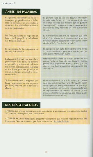 CAPíTULO S
ANTES: 103 PALABRAS
El siguiente cU<$tionario se ha disc-
findo para proporcionarnos la infor-
nución neces.aria 'lue nos ayudará a
mejorar el sitio y hacerlo más ad~"Cua­
do a SLt> n<:cesidades,
Por favór, seleccione sus respucstaS ell
los menús desp1eg;¡blcs y en los boto-
nes de radio inferiores.
El cuestionario ha de completarse en
ran sólo 2-3 minutos.
En la parte interior de cste tormulario
plJede dejar, si lo desea, su nombre,
su dirección y número de u:Utono.
De ha<:erlo, <:oma<:taremos <:on usted
en un futuro para que parri<:ipc en
llna cnC~~ta que nos ayude a mejo-
rar csle SItiO.
Si tiene comentarios o preguntas que
hacer y que requieran una respue.<;[a,
por rnvor, conta<:te con el Servicio al
cliente,
DESPUÉS: 43 PALABRAS
la primera frase es Sólo un discurso innecesario
introductorio. Sabemos lo que es un estudio (una
enwesta); lo úniw que necesito son las palabras
Dnos ayudará" para que me muestren que entien-
den que les estoy haciendo un favor cumplimen-
tándolo.
la mayorla de los usuarios no necesitan que se les
diga cómo rellenar un formulario web y los que
ne<esitan saberlo desconocen lo que es un " menú
desplegable" y M un botón de radio".
En este punto aun trato de decidirme si me moles·
to wn el (Uest!onano, pero saber que es corto me
dice que la información es útil.
Esta instrucción carece de utilidad para mi en este
punto. Seria, al fina! del cuestionario. wando
podría hacer algo con él. El único efecto que pro·
duce es que la5 instrucciones parezcan más des-
alentadoras.
El hecho de no utilizar este formulario en caso de
necesifar una respuesta es una Información impor-
tante y práctica. Desgraciadamente, sin embargo,
no se molestan en indicarme cómo contactar (Dn
el departamento de Servicio al cliente (o aún
mejor, en facilitarme un vínculo con el que poder
hacerlo desde aqul mismo).
Ayúdcnos, por tavor, a mejorar este sitio contestando a las siguientes preguntas, Sólo tardará
2-3 minuws en complerar este cueslionario.
ADVERTENCLA: Si tiene alguna pregunta o <:ornentario que requiera respue5ta no US(> este
tormulario. Conracte entonces. por favor, <:on nuestro Servicio al d iente.
48
 