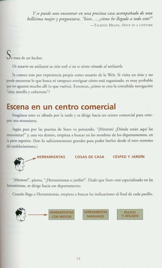 y se puede uno encontrar en una preciosa casa acompañado de una
bellísima mujer y preguntarse, "bien, .. , ¿cómo he llegado a todo esto?"
- TAlKIKG HEADS, ONCE IN JI LlFETfME
Se trata d<: un hecho:
Un usuario no utiliwrd su sitio w,b si no J( úmf( cómodo al uriliwrlo.
Ya conoce esto por experiencia propia como usuario de la Wcb. Si visita un sitio y no
puede enCOlltrar lo que busca ni tampoco averiguar cómo está organizado, es muy probable
que no aguanre mucho allí (o que vuelva). Entonces, ¿cómo se.crea la consabida navegación
"clara, sencilla y coherenre"?
Escena en un centro comercial
Imagínese esto: es sábado por la tarde y se dirige hacia un centro comercial para com-
prar una motosierra.
Según pasa por las puertas de Sears va pensando, "¡Hmmrn! ¿Dónde están aquí las
motosierras?" y, una vez dentro, empie7..a a buscar en los nombres de los departamentos, en
la parte superior. (Son lo suficientemente grandes para poder leerlos desde el OtrO extremo
del establecimiento.)
1f)...--'"HERRAM IENTAS
,,~
COSAS DE CASA CÉSPED Y JAROiN
«iHmmm!", piensa, «¿ Herr:lmient:ls o jardín?". Dado que Sears esd especializado en las
herramientas, se dirige hacia ese departamento.
Cuando llega a Herramientas, empie7..:l a buscar las indicaciones al final de cada pasillo.
ji
PUL1DO
y AfiLADO
 