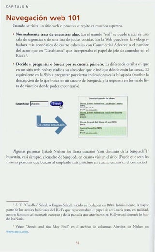 CAPITULO 6
Navegación web 101
Cuando se visita un silio web el proce.'iO se repite en muchos aspectos.
Normalmente trata de encontrar algo. En el mundo "real" se puede tratar de una
sala de urgencias o de una lata de judías cocidas. En la X'eb puede ser la videogra-
badora más económica de cuano cabezales con Commercial Advance o el nombre
del actor que cn "Casablanca~ que imerpretaba el papel de jefe de comedor en el
Rick's '.
Decide si preguntar o buscar po r su cuenta primero. La diferencia estriba en que
en un sirio weh no hay nadie a su alrt:dedor que le indique dónde están las cosas.. El
cquivale!l(e en la Web a preguntar por cierras indicaciones es la búsqueda (escribir la
descripción de lo que busca en un cuadro de búsqueda )' la rcspuesm en forma de lis-
ta de vínculos donde poder encontrarlo).
Search rOl" IsnelYS stoo_ _ I'I_,,"'Io..WoIo.. ' _
....15' -." "
~. -
5..... ·_1'1.......'...,.....,......
D .... h.N I P" Sltll'¡.llo'* ~D"I
~.
_5M..PIo~'It
-1'111)_
Algunas personas Uakob Nielsen los llama usuanos "con dominio de la búsqueda")!
buscarán, casi siempre, el cuadro de búsqueda en cuamo visi(ell el sitio. (Puede que sean las
mismas personas que buscan al empicado más próximo en cuanto entran en el comercio.)
, S. Z. ~Cuddl.:s~ Sakall, o Eugene Sakall, nacido ( n Buda.pest en 1884. Irónic;¡mentc, la ma.yor
pafle de los actores habituales del Rick's <JUl· reprcsemaban el papel de a.mi-na.ús eran, en realidad,
Jctores famosos del ~$Cenario europeo}' de la p~JlIaJl;_ <Jue alerri7~"lron en Hollywood de:;pu¿s de hllir
de los Nazis.
, Véase ~Search Jnd You Mar Find~ en el archivo dc columnas Alenbox de Nidsen en
w.,.,.w.lI<ei,.cnm.
 