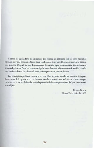 y como los diseñadores no entramos, por norma, en contacto con los seres humanos
reales, es muy útil conocer a Steve Krug (o al menos tener este libro), porque Steve conC!ce
a los usuarios. Después de más de una década de uabajo, sigue mirando cada sirio web como
si fuera el primero. Aquf no encontrará palabras sobrantes; sólo encontrará sentido común
y un juicio amistoso de': cómo miramos, cómo pensamos y cómo leemos.
Los principios que Ste':ve compane en este libro se':guirán siendo los mismos, inde':pen.
dientememe de lo que ocurra con Internet (con las convenciones web, o con el sistema ope·
rativo, o con el ancho de banda, °con la potencia de los computadores). AsI que lOme asien-
tO y relájese.
xv
ROCER BLACK
Nueva York, julio de 2005
 