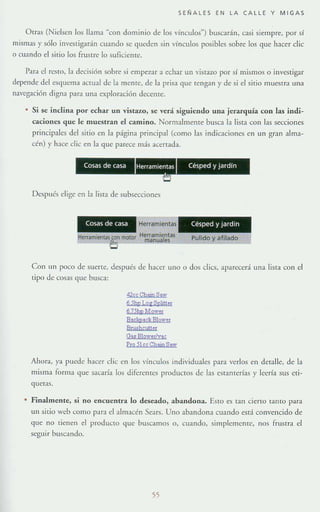 SENALES EN LA CALLE y MIGAS
Otras (NidsCIl los llama "con dominio de los vínculos") buscarán, casi siempre, por sí
mismas y sólo investigarán cuando se <]ueden sin vínculos posibles sobre los que hacer elic
o cuando el sitio los frustre lo suflcierue.
Para el resro, la deCisión sobre si empezar a echar un vistazo por sí mismos o investigar
depende del esquema actual de la mente, de la prisa que tengan y de si el sitio muesrr;¡ una
navegación digll3 para una exploración decenre.
• Si se indina por echar un vistazo, se verá siguiendo una jerarquía con las indi-
caciones que le muestran el camino. Normalmente busca la lista con las secciones
principales del sitio en la página principal (como las indicaciones en un gran alma-
cén) y hace elie en la que parece mis acertada.
Cosas de casa Herramientas Cesped y ,ardí
•Después elige en la lista de subsecciones
Cosas de casa Herramientas Cesped y Jardm
Herramiefltal~n motor Herramienta~
O manuales Pulido y afilado
Con IIn poco de suene, después de hacer uno o dos dies, aparecerá una liSia con el
tipo de cosas que busca:
42ce Ch"",S!lW
6.!ihptog Sp4tter
6]5hp MQwer
BackpackBlowel
Brushcut!u
Oa$ BIQwel/v4C
PIO ji" Ch!W) S,w
Ahora, ya puede hacer die en los vínculos individuales para verlos en detalle, de la
mIsma rorma que sacaría los diferentes productos de las estanterías y leería sus eti-
gucr;¡s.
Finalmente, si no encuentra 10 deseado, abandona. Esto es tan cierto tanto para
un SI[io weo como p;¡ra el almacén Se;¡rs. Uno abandona cuando está convencido de
que no tienen d producto que buscamos o, cuando, simplemcntc, nos frustra el
seguir buscl.Ildo.
55
 