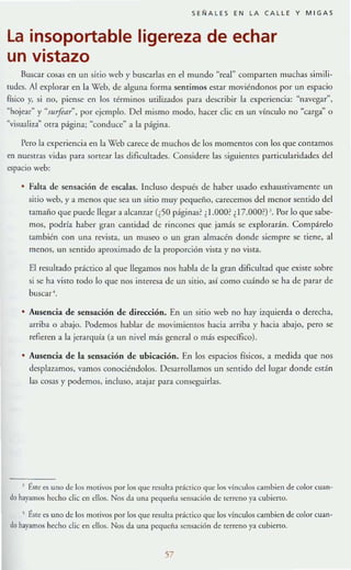 SEÑALES EN LA CAL LE Y MIGAS
la insoportable ligereza de echar
un vistazo
Buscar cosas en un sitio wcb y buscarlas en el mundo "real" comparten muchas s i !T1ili~
tudcs. Al explorar en la Web, de alguna forma sentimos estar moviéndonos por un espacio
físico y, si no, piense en los términos utilizados parJ describir la experiencia: "navegar",
Khojear" y "sllrftar~, por ejemplo. Del mismo modo, hacer clic en un vínculo no ~carga" o
"visuali7~1~ otra páglllaj "conduce" a la página.
Pero la cxpeTlencia en la Web carece de muchos de los momentos con los que comamos
en nuestras vidas para sortear las dificultades. Considere las siguiemcs parricularidades del
espacio web:
• Falta de sensación de escalas. Incluso después de haber usado cxhaustivamente un
sitio web, y a menos que se:a un sitio muy pcquefio, carecemos del menor sentido del
tamaño que puede llegar a alcall7~1r (¿50 páginas? ¿1.OOO?¿17.OOO?) J. Por lo que sabe~
mos, podría haber gran cantidad de rincones que j:amás se. explorarán. Compárelo
también con una revista, un museo o un gran almacén donde siempre se tiene, al
menos, un sentido aproximado de la proporción vista y no vista.
El resulr:ado pdelico al que llegamos nos habla de la gran dificult:ad que cxiste sobre
si se ha visTO IOdo lo que nos imeresa de un sitio, así como cuándo se ha de parar de
buscar'.
• Ausencia de sensación de dirc<:ción. En un sitio web no hay izquierda o derecha,
arriba o abajo. Podemos hablar de movimientos hacia arrib:a y h:aci:a :abajo, pero se
refieren a la jerarquía (:a un nivel más general o más específico).
Ausencia de la sensaci6n de ubicaci6n. En los espacios físicos, a medida que nos
desplnamos, vamos conociéndolos. Desarrollamos un sentido del lugar donde est~ n
las cos:as y podemos, incluso, atajar para conseguirlas.
J ~.sIC e:s uno J" los motivos por los qu" rcsuha pr:ictico que los vínculos cambie:n de: color cuan-
do hayamos hecho die en ellos. Nos d~ un.a peque:ña sensación de u;rreno ya cubierto.
• Éste es uno de los morivos por los que resulta práclico que los vínculos cambien de color cuan-
do hayamos hecho die en ellos. Nos da una J>C<Iueña sensación de TerrC'no ya cubierTO.
57
 