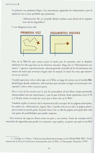 CAPiTU LO 6
La primera Vt:'"l podemos llegar a las motosierras siguiendo las indicaciones, pero la
siguiente ve'l es muy prob:Jble que pensemos:
"(Motosierras? Ah, sí, recuerdo dónde cstaban: juslO detrás de la esquina,
cerca de los frigoríficos".
y nos dirigirnos hacia allí.
PRIMERA VEZ
•.... ,, ~
, ' ,
." ~
..~~ - ~ - ..,
•.r-- ____ "'
SIGUIENTES VISITAS
.------"1-
Pero en la "'eb 105 pies nunca tocan el sucio; por el conu ario, uno se desplaza
medinf1te los elics que h~lCe en los distintos vínculos. Haga elic en " Herramient;u con
motor" y aparece, rept'nrinamenre, tdetr;llsport:ldo nI pasillo de las herramientas con
motor sin tener que arravesar ningün tipo de espacio ni mirar las cosas (Iue encuen-
tra en su camino.
Cuando quercmos vulver sobre algo en In Web, en lugar de comar con el sentido físi-
co del lugar donde estábamos, sólo tenemos que recordar su lugar en la jerarquía con-
ceprtlnl y volver sobrc nuestros pasos.
tsta es una de las razones por la que los marcadores de los libros (atajos personajes
almilCenados) son tan impon:lIltcs, y por la que el botón Atds representa entre el 30
yel JiO por ciento de rodas las veces que se hace elic en la Wcb '.
T.1mbién explica clmotivo de la imporranci:1del concepto de las páginas principales,
las cuales son, relativamente. lugan.~ fijos. Cuando t'sT:Í en un sitio, la página princi-
pal es como 1:1 esrrella polar. El poder hacer elic cu ella (la p:ígina principal) ;lbre toda
una gama de posibilidades paTa poder empezar.
Esta ausencia de espacios físicos tiene sus pros}' sus contras. Ernre las ventajas está la
scnS;lción de ingravidez que puede ser excitante y que explica, en parte, por qué es mil f.ícil
 L. Culcdgc yJ. Pitkow, "Characlcriziug !lrowsing Srratcgics in Ihe Wor1d-Wide-Wc:b.» En I~s
sesiones de la -Icreer.. Conferencia inrernacional sobre 1;1 Wch, en Darmst<l<!t. Alemania (1995).
58
 