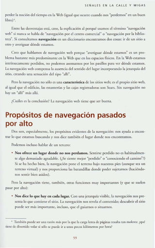 SENALES EN LA CALLE Y MIGAS
perder la noción del tiempo en la Web (igu:11 que ocurre cuando nos "perdemos" en un buen
libro) ~.
Entre las desventajas está, creo, la explicación al porqué usamos el término ~navegación
we]," si nunca se habla de "navegación por el cerllro comercial" o "navegación por b biblio-
reca". Si consulramos navegación en un diccionario encontramos dos cosas: ir de un sitio a
OtrO y averiguar dónde CStaIllOS.
C reo que habbmo$ de navegación web porque "averiguar dÓnde estamos" cs un pro-
blema bastanre más predorninanle en la Web que en los espacios físicos. En la Web estamos
intrínsecamente perdidos, no podernos a..~omarnos por los pasillos par:1 ver dónde estarnos.
La navegación web compensa la ausencia del senrido del lugar incorporando la jerarquía del
sitio, creando una sensación del Tipo "alll".
Pero la navt:gación no sólo cs una caraclerísrica de los sitios web; cs el propio sitio web,
al igual que el edificio, las estantería..~ y las cajas registr.rdoras son Se'Hs. Sin navegación no
hay un "allí" más all;l.
¿Cuáles es 1:1 conclusión1 L1 navegación web tiene que ser buena.
Propósitos de navegación pasados
por alto
Dos son, especi:rlmellle, los propósitos evident~~ de la navegacióll: nos ayuda a enCOll-
trar lo que estamos buscJ.ndo y nos dice también ellllgar donde nos encontramos.
Podernos incluso hablar de un tero;;cro:
• Nos ofrece un lugar donde no nos perdamos. Sentirse perdido no es habimalmen-
tC algo delllasiado agradable. (¿Se sicnte mejor "perdido" o "conociendo el call1jno''~)
Si se ha hecho bien, la navegación pone cltcrrcllO bajo IlUC.~tros pies (aunque sea un
rcrreno virrual) y nos proporciona las bamndillas donde poder sujcr.ullos (haciéndo-
IIOS sentir bien asidos).
Pero la navegación ticne, f:unbién, orras runciorK"S muy importamcs (y que se suelcn
pasnr por :lIto):
• Nos dice lo que hay en cada lugar. Con ulla jerarquía visiblc, la navegación nos j.lre-
scllta 10 que contiene el sitio. LI n:lveg:¡ción nos revela el conlellido; descubrir el sirio
puede ser más importante, incluso, que el guiarnos o situarnos.
• ']:unbién puede ser un~l razón m:ís por la que la carga lema de págjna~ n:suha tan molesta: ¿qué
tiene de divertido volar si sólo .'iC pu~.J~ Ir a UIlOS pocos kilómetros por hor:!?
59
 
