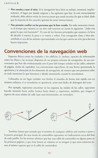 CAPITULO 6
Nos enseña a usar el sitio. Si la navegación hace bien su trabajo, mostrará, implíci-
tamente, el lugar por donde empezar y las opciones que hay. Si está correctamente
re:1l iz:1da, debe ofrecer rodas las instrucciones que usted necesit:1 (lo que es ide:1I, dado
que la mayoría de los usuarios ignoran las orras lllstrucciones).
• Nos permite confiar en las personas que la han creado. En todo momento Juran-
te el tiempo que est:1IllOSen un sitio web tenernos en mente lo siguiente: "¿Sabe esta
gente lo que está haciendo?". Es uno de los mctores principales que usamOS:l la hora
de decidir si merece la pena y si vamos a volver. Una navegación clara y bien des-
arrollada es una de las mejores oporwnidades con las que cuenta un sitio para dar una
buena impresión.
Convenciones de la navegación web
Espacios físicos como las ciudades y los edificios (e, incluso, espacios de información
como los libros y las revistas) disponen de sus propIOS sistellla.~ de navegación, de sus con-
venciones que han ido evolucionando con el paso del tiempo (seflales en las calles, mímeros
de página, rítulos de capítulos). L'1S convenciones especificln, de unl forma :lproxim:ldl, la
:lpariencia y la ubicacióll de los clememos de navegación, de manera que nos permiten saber
en lOdo momento 10 que buscamos}' dónde encomearlo cuando lo neccsitamos.
Colocarlos en un lugar estándar nos &cilir:1 el simarlos de form:l más r:ípida con un
mínimo esfuerLO; Sl se cslandariza su apariencia, serán más 8ciles de distinguir del resto.
Por ejemplo, esperamos encontrar en las esquinas las sei'iales de las calles, esperarnos
hacerlo mirando hacia arriba (nunca hacia :lbajo) y, esperamos, también, que rengan el
aspecto de unas señales de calle (que se;H1 horizontales, no verticales).
'lambi':ll damos por senrado que el nombre de cualqmer edificio esté encima o junto a
la puena principal. En una lienda de comestibles csperamos ver indicaciones cerca del final
de cada pasillo. En las reVistas sabemos que hay una tabla de contenidos en alguna pane en
las prirlleras páginas,}' que éstas tienen un número en su margen (y que esros mímeros tie·
Ilell el mismo aspecto que en la r:lbla de contenidos).
60
 