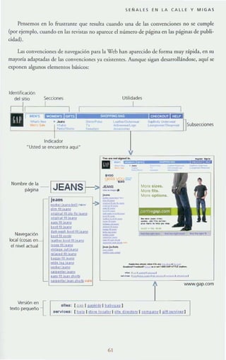 SEÑALES EN LA CALLE Y MIGAS
Pensemos en lo frustrante que resulta cuando una de las convenciones no se cumple
(por ejemplo, cuando en las revistas no aparece el número de página en las página.~ de publi-
cidad).
Las convenciones de navegación para la Wcb han aparecido de forma muy rápida, en su
mayoría adaptadas de las convenciones ya existentes. Aunque sigan desarrollándose, aquí se
exponen algunos elementos básicos:
Indicador
"Usted se encuentra aquí"
Nombre de la
página
Navegación
",,, ((o""n--1
el nivel actual
JEANS
"
9"A,n.' "1 PR tlr 1"m
gngln,' ti! jU~J
,nyfjlluM
boolll!luru
9,,,,,,,b R90111 IU!!j
bccll! sgrdl
,
,
1¡
...~ ........" .............
Utilidades
I
More slus.
More lit•.
More oplions.
•
--_..... ~ - "",­
_,_ ...... ".._'--"T"U._
-1 , _ ' .......'
--.,.....,--..'......... ,.........,..."""
W'N'N.gap.com
Versión en {
texto pequeño
[.au l ~ 1!!..t.hu21 --¡
(.!l.t!R. 1sto,e loc.lo, I VI. dll.cto..,. I ~ 1g~
6 1
 