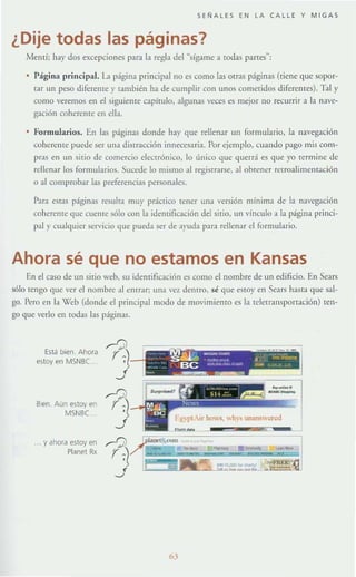SEÑALES EN LA CALL E Y MIGAS
¿Dije todas las páginas?
Mend; ha)' dos excepcioncs para la regla del "sfgamc a todas panes":
Página principal. LI p:igina principal no es como las orras páginas (tiene que sopor-
tar un peso difen::ntc: y también ha d(' cumplir con unos cometidos diferelHes). Tal y
C0l110 veremos en el siguienre capítulo. algunas "cres es mejor no recurrir a la n:lVc-
gación coherente en ella.
Formularios, En las páginas donde hay que rellenar un formulario, la navegación
cohert'lHe puede ser una distracción innecesaria. Por ejemplo, cuando pago mis com-
pras en un sirio de comercio electrónico. 10 lÍnico que querrá es que yo termine de
rellenar los formularios. Sucede lo mismo al registrarse, :tl oblencr retroalimentación
o al comprobar las preferencias personales.
P,lra estas páginas resulta muy práctico lener ulla versión mímma de la navegación
coherente que cuente sólo con la idemificación del sitio. un vínculo a la página princi-
pal y cualqllier servicio que pueda ser d(' ayuda para reHen:lr el formulario.
Ahora sé que no estamos en Kansas
En el caso de un sirio weh, su identificación es como el nombre de un edificio. En $ears
s610 rengo que ver el nombre al Clllrar; una 'C'.l dentro, sé que estoy en Scars haSTa que sal-
go. Pero en la '('eh (donde el principal modo de mO'imienm es la re1ctransponaci6n) ren-
go que verlo en rodas las páginas,
Está bien. Ahora
estoy en MSNBC .
Bien Aún estoy en
MSNBC
... y ahora estoy en
Planet Rx
63
 