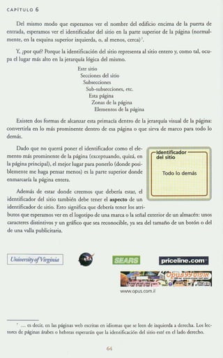 CAPITULO 6
Del mismo modo que esperamos ver el nombre del edificio encima de la puerta de
entrada, esperamos ver el identificador del sitio en la parte superior de la página (normal-
mente, en la esquina superior izquierda, o, al menos, cerca) '.
Y, ¿por qué? Porque la idemificaci6n del sitio representa al sitio entero y, como tal, ocu-
pa el lugar mi<; alto en la jerarquCa lógica del mismo.
Este sitio
Secciones del sitio
Subsecciones
Sub-subsCi::ciones, etc.
Esta página
Zonas de la página
Elementos de la página
Existen dos formas de alcanzar esta primada dentro de la jerarquía visual de la página:
convertirla en lo más prominente dentro de esa página o que sirva de marco para todo lo
demás.
Dado que no querrá poner el identificador como el ele-
mento mi<; prominente de la página (exceptuando, quizá, en
la página principal), el mejor lugar para ponerlo (donde posi-
blemente me haga pensar menos) es la parte superior donde
enmarcaría la página entera.
Además de estar donde creemos que deberla estar, el
identificador del sitio también debe tener el aspecto de un
identificador de sitio. Esto significa que debería tener los atri-
,....Identificador
del sitio
Todo lo demás
butos que esperamos ver en el logotipo de una marca o la señal exterior de un almacén: unos
caracteres distintivos y un gráfico que sea reconocible, ya sea del tamaño de un botón o del
de una valla publicitaria.
I UnivmityOfVirginM I
• priceline.com-
www.opus.com.il
, ... es decir, en las páginas web escritas en idiomas que se leen de izquierda a dert:cha. Los lec-
tores de páginas árabes o hebreas esperarán que la identificación del sitio esté en dIado derecho.
64
 