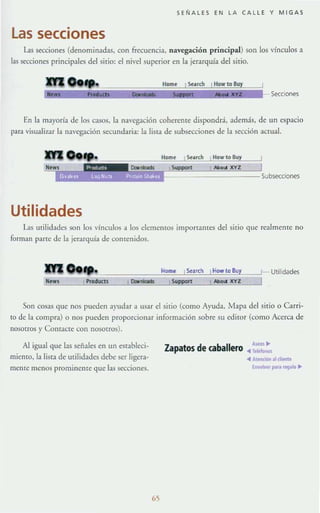 SEÑALES EN LA CALLE Y MIGAS
Las secciones
Las secciones (denominadas, con frecuencia, navegación principal) son los vínculos a
las secciones principales del sitio: el nivel superior en la jerarquía del sitio.
o••. Secciones
En la mayoría de los casos, la navegación cohereme dispondrá, además, de un espacio
para visualizar la navegación secundaria: la lista de subsecciones de la sección actual.
Utilidades
Las urilidades son los vínculos a los elememos importames del sitio que re:tlmeme no
forman parte de la jerarquía de contenidos.
Son cosas que nos pueden ayudar a lLsar el sitio (como Ayuda. Mapa del sitio o C1rri-
to de la compra) o nos pueden proporcionar información sobre su ediTOr (corno Acerca de
nosotros)' Contacte con nosotros).
Al igual que las señales en un estableci-
micmo, la lista de utilidades debe ser ligera-
mente menos prominente que las secciones.
65
Zapatos de caballero . :.::.:.
... "tenDón ;ti dientf
lJrvot- pII'~ ~Io ...
 