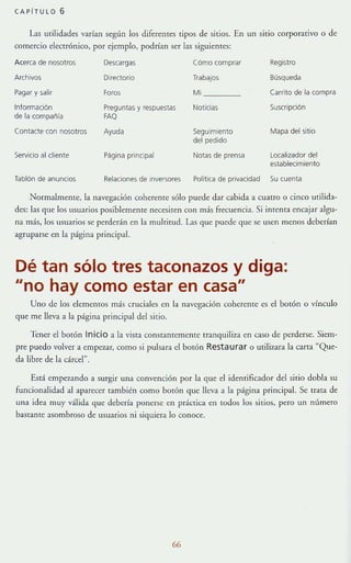 CAPiTULO 6
Las utilidades varían según los diferentes tipos de sitios. En un sitio corporativo °de
comercio electrónico, por ejemplo, podrían ser las siguientes:
Acerca de nosotros Descargas Cómo comprar Registro
Archivos Directorio TrabajOS Búsqueda
Pagar y salir Foros Mi Carrito de la compra
Información Preguntas y respuestas Noticias Suscripción
de la compañia FAQ
Contacte con nosotros Ayuda Seguimiento Mapa delsitio
del pedido
Servicio al cliente Página principal Notas de prensa Localizador del
establecimiento
Tablón de anunCIos Relaciones de inversores Politlca de privacidad Su cuenta
Normalmente, la navegación coherente sólo puede dar cabida a cuatro o cinco utilida-
des: la!> que los usuarios posiblemente necesite.n con más frecuencia. Si intenta encajar algu-
na más, los osuarios se perderán en la mulrirud. Las que puede que se usen menos deberían
agruparse en la página principal.
Dé tan sólo tres taconazos y diga:
"no hay como estar en casa"
Uno de los elememos más cruciales en la nave~,'ación coherente es el botón O vínculo
que me lleva a la página principal del sitio.
'lener el botón Inicio a la vista constantemente tranquiliza en caso de perderse, Siem-
pre puedo volver a empezar, como si pulsara el bOlón Re sta u rar o utilizara la carta "Que-
da libre de la cárcel".
Está empezando a surgir una convención por la que el identificador del sitio dobla su
funcionalidad al aparecer también como botón que lleva a la página principal. Se trata de
una idea muy válida que debería ponerse en práctica en todos los sitios, pero un número
bastante asombroso de usuarios ni siquiera lo conoce.
66
 