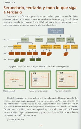 CAPíTULO 6
Secundario, terciario y todo lo que siga
a terciario
Ocurre COI1 T;)!lT;) freeuen(Í;) que me he aCOSTlImbrJdo a esper:Hlo: cuando los diseña-
dores C01l quienes no he trabajado antes me mandall sus diseños de páginas preliminJres
para que compruebe los problelllJs de usabilidad. casi illcvitablemenre preparo un org;)!1i-
gr;)lll;) que mlleSH;1 un sirio con cuatro niveles de profundidad..
NIVEL 1
NIVEL 2
NIVEL 3
--~ -.NIVEL 4- , . , __ _ _
... y páglllas de ejemplo p:H:l L1 p:ígin~ pr¡n(Íp~1 y los dos niveles superiores.
xvz xvz
._- Pr"OI!ucta. .- S<lltw~.-.
IXYZ le adoral
>"od~...
.
_
~
- -- -A.-<. ......
.- .-> ........ "" ."'.......""
Página prinCipal Pdgina ¿¡ nivel de 5ección Página de subsección
ContinlÍo buscando más como un loco, o al menos buscando el lugar en que se ha des-
orientado con "Algo m:ígico pasa aque', pero no encuentro ni eso. Creo que éSTe es uno de
los problrm:Js mJS frecuen tes en el diseño web (especialmenTe en los sitios nl:Ís grandes): no
se le preSl:l b misma atención a la n:Jvegacióll de nivel interior ,¡ue a h del nivel superior.
Por eso, en muchos SiTios, en cuanto se supera el segundo nivel, la ll:Jvegacióll se deteriora
y se vuelve ad hoc. El problema es tan común que reslllra realrnenre difícil encontrar uuenos
ejemplos de navegación con tres niveles.
¿Por qué ocurre eSLQ?
70
 