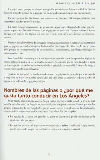 SEÑALES EN LA CALLE Y M IGA S
En pane, crt:o, porque una buena na'cgaeión multinivel es bastante difícil de diseñar
(dado el limitado espacio de la págma )' eln{¡mero de elementos que hay que encajar).
En parte porque los diselÍ.adores normalmente no disponen del tiempo sufiCiente para
desentrañar los dos primeros niveles.
En parte porque simplemente /lO parece tan importante. (Después de lodo, ¿es real-
mente i mportante~ No es fundamenraL ni siquiera es secundario.) Hay una Tendencia a pen-
sar qut: SI el usuario ha llegado (an lejos en el sitio, sed clp:n de entender Sil fu nciona-
miento.
Después esd el problema de conseguir cOll(enidos de muestra)' ejemplos de la jerarquía
para las páginas de nivelt:S inferiores. Incluso si los disefladores lo piden, no 10 van a conse-
guir, porque ni los responsables de los contenidos, normalmente, han llegado tan lejos en
determinadas cosas.
Pero la realidad muestra que el usuario rermma pasando tanto tiempo en las p:íginas de
niveles inft:riorcs como en las de niveles superiores y, a menos que se haya resuelro el tema
de la navegación de arriba hacia abajo y desde d principio, es muy difícil insertarla luego y
que [ermmc siendo algo coherelHe.
¿Cu:íl es la moraleja? Es fundamelHal comar con páginas de ejemplo que muestren la
navegación en todos los niveles pott:nciales del sitio antes de empezar a dislUtir sobre el
e,quema de colores de la p;igina principal.
Nombres de las páginas o ¿por qué me
gusta tanto conducir en Los Ángeles?
Si ha IXlsado algún tiempo en Los Ángeles sabrá que no se trata sólo de la letra de una
canción que dice que Los Ingcles es, en verdad, una aUfOpis¡a inmensa. Puesto que son los
pro pios ciudadanos de Los Ángeles los que se toman t:m en serio el tCllla de la conducción,
disponen de la mejor Sellalización que jamás haya visto. En Los Ángeles:
• Las seriales de las calles son grandes. Al p:uar en un cruce se puede leer la señal de la
siguiente calle que CruZ:l .
• Las seibles esrán en d lugar correno (suspendidas sobre la calle por la que vamos,
con lo cual, todo lo que hay que hacer es mirar un poco haCia arriba).
71
 