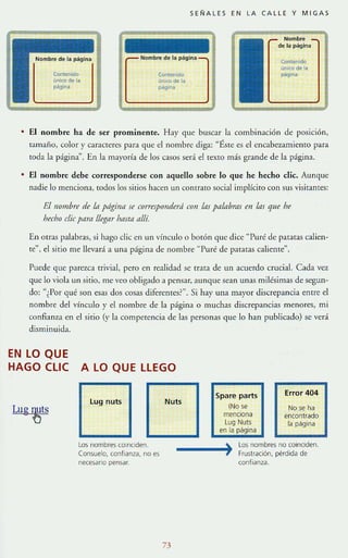 SEÑALES EN LA CALLE Y MIGA S
Nombre
de la página
Contenido
uoko d. la
página
CO<ltenOdo
un"" de la
~ina
Contenido
un¡ro de l.
~g¡""
• El nombre ha de ser prominente. Hay que buscar la combinación de posición,
tamaño, color y caracteres para que el nombre diga: "f,sre es el encabez..1micnto para
toda la página". En la mayoría de los casos sera el texto mas grande de la página.
• El nombre debe corresponderse con aquello sobre lo que he hecho dic. Aunque
nadie lo menciona, todos los sitios hacen un contrato social implícito con sus visitantes:
E/llombre de In príginrl se correspolldertí COII 1m pllúlbms en Ills que he
hecho die pllm llegar hmtll ,dlí.
En otras palabras, si hago elic en un 'ínculo o botón que dice "Puré de patatas calien-
re", el sitio me llevará a una página de nombre "Puré de patatas caliente".
Puede que parezca trivial, pero en realidad se tr:ua de un acuerdo crucial. Cada vez
que lo viola un sitio, me veo obligado a pensar, aunque sean unas milésimas de segun-
do: ",Por qué son esas dos cosas diferentes?". Si hay una mayor discrepancia entre el
nombre del vínculo y el nombre de la página o muchas discrepancias menore.~, mi
confianza en el sirio (y la competencil de las personas que lo han public.1do) se verá
disminuida.
EN LO QUE
HAGO elle A LO QUE LLEGO
Lug nuts
Los nombres COinCiden.
Consuelo, confranza, no es
necesario pensar.
73
Spare parts
(No se
mendona
Lug Nuts
en la página
Error 404
No se ha
encontrado
la página
•
_____.!o.~ Los nombres no COinCiden.
1 Frustración, pérdida de
confianza.
 
