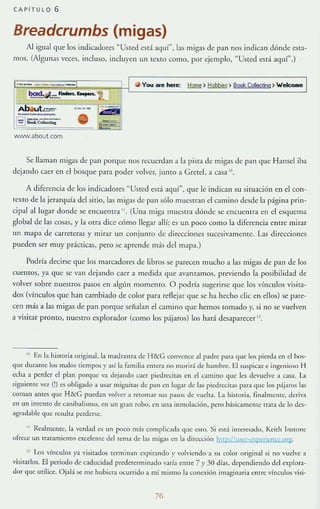 CAPiTULO 6
Breadcrumbs (migas)
Al igual que los indicadores "Usted csd aquí", las migas de pan nos indican dónde es!a-
mos. (Algunas veces, incluso, incluyen un texto comu, por ejemplo, "Usted está aquí",)
r(i You are nete: ~)~) BooIs CoIectim) WelCQmQ I
wwwabout.com
Se llaman mtgas de pan porque nos recuerdan a la pisTa de migas de pan que Hansel iba
dejando caer en el bosque para poder volver, junto a Crele], a casa !U.
A diferencia de los indicadores "Usted está aquí", que le indican su situación en el con-
texto de la jerarquía del sitio, las migas de pan sólo muestran el cam ino desde la página pri n-
cipal al lugar donde se encuentra " . (Una miga muesua dónde se encuernra CIl el esqucma
global de las cosas, y la otra dice cómo llegar allí; es un poco como la diferencia entre mirar
un mapa de carreteras y mirar UIl conjunto de direcciones sucesivamenIe. L1S direcciones
pueden ser muy prácticas, pero se aprende más dellllapa.)
Podría deci rse que los marcadores de libros se parecen mucho a las migas de pan de los
cuentos, ya que se van dejando caer a medida que aVal17A1mos, previendo la posibilidad de
volver sobre nuestros pasos en algún momento. O podría sugerirse que los vínculos visita-
dos (vínculos que han cambiado de color para reAejar que se ha hecho d ic en ellos) se pan:-
cen más a las migas de pan porque seíb.J:m el camino que hemos tomado y, si no se vuelven
a visitar pronto, nuestro exploradur (como los pájaros) los hará desaparecer Il .
l. En la historia original, la madrasrra de H&G con,·ence al padr~ para que los pierda en el bos-
que durante los malos tiempos y así la familia ~ntera no morir:í (le hambre. El suspicJl<e ingenioso H
echa a perder el plan porqm: va dejando caer pi<.-drecitas en el call1lllO que les devuelve a casa. La
siguiente VC-/. (!) es obligado a usar miguitas de pan en lugar de b s pledrecitas para que los pijaros las
coman antes que H&G puedan volver a r<;:tomar sus pasos de vuelta. La historia, finalmente, deriva
en un intento de canibalismo, en un gran robo, en una inmolación, p-crn básicamenre [rara de lo de.l-
agr;¡dable que resulta pnderse.
" Reallll<;:lHe, la verdad es un poco más complicada qu<;: <;:$10. Si está intaesado, Keith InSlOnl'
oli-ece un traramiento excelente del tema de las migas en la dirección hup:lfll'{:r-expericnce.qrg.
" Los vínculos ya visitados terminan expirando r volviendo a su color original si no vuelve a
visitarlos. El periodo de caducidad predeterminado '";Iría entre 7 )' 30 días. dependiendo del explora-
dor que utilice. Ojal:í s<;: me hubiera ocurrido a mi mismo la conexión imaginaria cnrre vínculos visi-
76
 