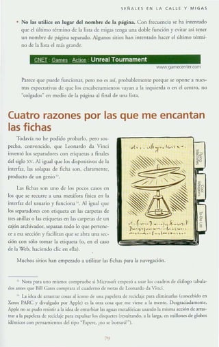 SEÑALES EN LA CALLE Y MIGAS
• No las utilice en lugar del nombre de la página. Con frecuencia ~ ha imentado
que el último término de la lista de migas tenga Wla doble función)' evitar así tener
un nombre de página separado. Algunos sitios han imentado hacer el último térmi-
no de la lista el más grande.
~ ~ AQmn Unreal Tournament
WINW.game<enter.com
Parece que puede funcionar, pero no es así, probablemente porque se opone a nuc-~­
tras eXIx:ct:Hivas de que los encabeumielllos vayan a la i7.quierda o en el cemro, no
~colgados" en medio de la página al final de una lista.
Cuatro razones por las que me encantan
las fichas
Todavía no he podido probarlo, pero sos-
pecho, convencido, que Leonardo da Vinci
inn:nró los separadores con etiquetas a finales
del siglo xv. Al igual que los dispositi'os de la
imerfaz, las solapas de ficha son. claramente.
producro de un genio 'l.
l.as fichas son uno de los pocos casos en
los que se recurre a una medfora física en la
imerfaz del lI~lIario y funciona ". Al igual que
los separadores con eliquera en la~ carpetas de
tres anillas o las ctiquctas en las carpetas de un
cajón archivador, separan todo lo que pertene-
ce a esa sección}' facilitan que se abra una sec-
ci611 con sólo romar la etiqueta (o, en el caso
de la Web. haciendo d ic en ella).
Muchos sitios h:1I1 empC7_1do a uriliz,1r 1:ls fichas para la navegación.
" NOIa para uno mismo: compruebe si Microsoft empc'w a usar los cuadros de diálogo tabula-
dos ames que UilI Gates comprara el cuaderno de nOlas de Leonardo da Vine¡.
" La idea de arrastrar cosas al ¡cono de una papdera de reciclaje para dim;llarlas (concebido en
Xtorox PARe y divulgado por Apple) es b otra cosa que me viene a la menIC. Desgraci3damcme,
Apple no se: pudo resiSI;r a la idea de enlUrbiar las aguas metafóricas usando la misma acción de arras-
trar a la papder.. de reciclaje para expulsar los disquete5 (resultando, a la larga. en millones de glonos
idénticos con pensamiemos del lipo ~Espcrc, ¿no se borrar.F").
79
 