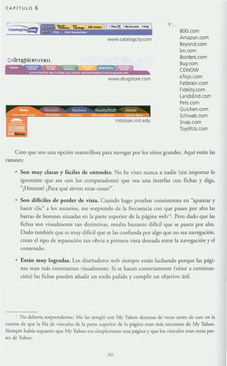 CAPfTULO 6
'_)1{ •.,._ ......
www.catafogdty_com
www.drugstore_com
Y..
BOO.com
Amazon_com
Beyond.com
bn.com
Borders.com
Buy.com
CDNOW
eToys.com
Fatbrain.com
Fidefity.com
LandsEnd.com
Pets.com
Quicken.com
Schwab.com
Snap.com
ToysRUs.com
Creo que son una opción maravillosa para navegar por los sitios grandes. Aquí están las
razones:
• Son muy claras y fáciles de entender. No he visro nunca a nadie (sin importar lo
ignorante que sea con los computadores) que vea una interfaz con fichas y diga,
"¡Hmmm! ¿Para qué sirven estas cosas~".
• Son difíciles de perder de vista. Cuando hago pruebas consistentes en Hapuntar y
hacer d ic" a los usuarios, me sorprendo de la frecuencia con que pasan por alto las
barras de botones situadas en la parte superior de la página web tj. Pero dado que las
fichas son visualmente can distintivas, resulta bastanre difícil que se pasen por airo.
Dado también que es muy difícil que se las confunda por algo que no sea navegación,
crean el tipo de separación ran obvia a primera vista deseada entre la navegación yel
contenido.
• Están muy logradas. Los diseñadores web siempre están luchando porque las pági-
nas sean más interesanres visualmente. Si se hacen correctamente (véase a continua-
ción) las fichas pueden añadir un estilo pulido y cumplir un objetivo útil.
, No deberla sorprenderme. Me las arreglé con My Yahoo docenas de veces ames de caer en la
euema de que la fila de vínculos de la parte superior de la página eran mis secciones de My Yahoo.
Siempre h:,¡bía supuesw que My Yahoo er.l. simplemente un:,¡ página y que los vínculos eran Otras par-
tes de Yahoo.
80
 