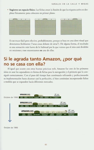 SENALES EN LA CALLE Y MIGAS
Sugieren un espacio físico. I.as fichas crean la ilusión de que la criqucra activa se des-
plaza físicamcmc para colocarse en primer plano.
Es un trUCO fácil pero efectivo, probablemente, porque se basa en una clave visual quc
detectamos fácilmenre ("unas cosas delante de otras"). De alguna forma, el resultado
es una sensación más fuerte de lo habitual por la que vemos que el sitio está dividido
en secciones y nos encontramos en una de ellas.
Si le agrada tanto Amazon, ¿por qué
no se casa con ella?
Al igual que ocurre con otras buenas prácticas web, j.mazon fue uno de los primeros
sitios en usar los separadores en forma de fichas para la navegación y el primero que lo con-
siguió correctamente. Con el paso del tiempo han continuado refinando y perfeccionando
su implementación hasTa alcanzar casi la perfección, si bien continúan incorporando flchas
a medida que se expanden hacia diferentes mercados.
amaZQn.oo~ fi 1 ....
_.-Octubre de 1998 •
'f( t H>P
........"
Octubre de 1999
 
