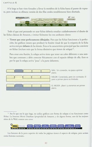 CAPITULO 6
A la larga se han visto forudos a lIcvar la metáfora de la ficha hasta el puntO de ruptu-
ra, pero incluso su efímera versión de dos filas estaba notablemente bien diseñada.
amazon.com
G
·~~~~~ª~~
wI HU.'
Todo el que esté pensando en usar fichas debcrfa estudiar cuidadosamente el diseño de
las fichas clásicas de Amazon, e imirar fielmente los ¡res arribulOs claves:
Tienen <¡ue estar perfectamente dibujadas. Para que las fichas funcionen a la perfec-
ción, los gráficos tienen que producir la ilusión visual de que la etiqueTa de la ficha
activa está por delante de las demás. t.sra es la característica principal que las COllvierte
en fichas (incluso más que la forma distintiva que tienen de solapa) 16.
Para crear esta ilusión, la solapa activa tiene que tener UIl color diferente o una som-
bra que contraste y debe conectar físicamente con d espacio debajo de ella. Esto es
por lo que la solapa activa ~pasa~ a la parte delantera.
II JI JI II MAL: Sin conexión, no pasa a primer
plano.
Jíll JI 11
1
MEJOR: Conectada, pero Sin contraste. El
paso a primer plano es limitado.
J( 1[ J( JI
4
EL MEJOR: iBlen! La tenemos en primer
plano.
,. Sea lo que sea lo que haga, no utilice gráficos con rorma de solapas si no funcionan como
fichas. La ¡nternN Movie [)a[aba~ (propiedad de Amaron. y de alguna rorma, uno de lo~ rnejort'S
silios de la Veb) COmete este error.
.-
Los botones de la parte superior dt todas las páginas tienen ti aspecto de solapas, pero a(lúan
como balOnes normales.
82
 