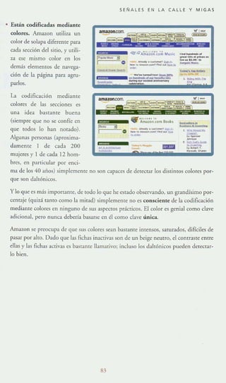 • Están codjficadas mediante
colores. Amazon utiliza un
color de solapa diferente para
cada sección del sitio, y utili-
za ese mismo color en los
demás elementos de navega-
ci6n de la página para agru-
parlos.
La codiflcaci6n mediante
colores de las seccIOnes es
una idea bastante buena
(siempre que no se confíe en
que codos lo han notado).
Algunas personas (aproxima-
damente 1 de cada 200
mujeres)' 1 de cada 12 hom-
bres, en panicular por enci-
*1"1%
1..•..
I
SEÑALES EN LA CALLE Y MIGAS
_.""',--.....O _'~_'r..,"" _
-
ma de los 40 años) simplemente no son capaces de detectar los distintos colores por-
que son daltónicos.
y lo que es más ll11pOname, de todo lo que he estado observando, un grandísimo por-
centaje (quizá tanto como la mitad) simplemente no es consciente de la codificaci6n
mediante colores en ninguno de Sill aspcnos pr.í.cticos. El color es genial como clave
adicional, pero nunca debería basarse en él como clave única.
Amawn se preocupa dc que sus colores sean bastante inrensos, saturados, difíciles de
pasar por alto. Dado que las fichas inactivas son de un beige neutro, el conrraSTe entre
ellas y las fichas activas es bastante llamativo; incluso los daltónicos pueden detectar-
lo bien.
83
 