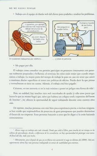 NO ME HAGAS PE N SAR
• 'lí-abajo con el equipo de diseño web del diente para ayudarles a resolver los problemas.
¡Ey, Tlllrcl Alguien
ha traído unos
bollos.
En ocasiones trabajamos por teléfono"
• Me pagan por ello.
Me pregunto si
quedan bollos..
, . y otras en persona.
Podríamos hacerlo
de esa forma.
,"ce
El trabajar como consultor me permite participar o::n proyectos interesantes con perso-
nas realmente prepar:ldn y brillantes; al terminar, los sitios están mejor que CU:lndo empe-
zamos a rrabajar. La mayor p:lrte dd riempo de trabajo lo paso en Glsa sin tener que asistir
a reuniones diarias soporíferas ni rrarar con políticas de oficina. Puedo decir lo que pienso
y normalmente se tiem: en cuenta. Además, el trabajo está bien pagado.
Créanme, no me arrevería ni en lo más mínimo a panel' en peligro esta torma de vida },
Pero, en realidad, hay muchos siros web necesitados de ayuda (y sólo unos pocos que
hacen lo que yo mismo hago) que, salvo que hubiera Ull colapso total y repentino del boom
de Internet" me ofrecen la oportunidad de segUir trabajando durante unos cuantos afias
más.
De repeme, muchas personas con más bien poca experiencia previa, o incluso ninguna,
se han tenido que responsabilizar de proyectos de gran presupuesro que pueden determinar
el futuro de sus empresas. Estas personas buscar:ln a otras (llIe les digan si 10 estáll haciendo
correctamente.
J Ahom lengo UIi Irflbaj() tilín mds c6modo. Desde que St/lió rf libro, pdSO much() de mi liempl.! 1'11 1m
(tll/ere; de dprrnrliw]e, donde, a diferencia de la coTlSlIlroría, 110 IMy oporrunitkd de poStergar /liJa tarea.
Alfina¡ del dla, lodo mti hecbo,
• Olmiameme. 1'0(0 drsp/lú de q/le)'o f5aibirnt f,TI) tlllmelll6 el l/lIge (tllÍlrim05 del 2000). Aún así,
segl//'tlll/ellle ahlml hay más persrlllllS tmbtljllllt/o en remm de I/Stlbilidtld que entollees.
4
 