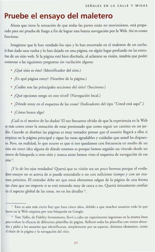 SEÑALES EN LA CALLE Y MIGAS
Pruebe el ensayo del maletero
Ahora que tiene la sensación de que rodas las panes están en movimiento, está prepa-
rado para mi prueba de fuego a fin de lograr una buena navegación por [a Web. Así es como
funciona:
Imagínese que le han vendado los ojos y lo han encerrado en el maletero de un coche,
le han dado una vuelta y [o han dejado en una página, en algún lugar profundo en las entra-
ñas de un sitio web. Si la página eslá bien diseñada, al aclararse su visión, tendría que poder
contestar a [as siguientes preguntas sin vacilación alguna:
¿Qué sitio es éstc~ (Identificador del sitio.)
• , En qué página estoy? (Nombre de la página.)
• ¿Cuáles son las principales secciones del sitio? (Secciones.)
¿Qué opciones tengo en este nivel? (Navegación tocal.)
¿Dónde estoy en el esquema de las cosas~ (Indicadores del tipo "Usted está aqur.)
¿Cómo busco algo?
¿Cuál es el morivo de las dudas? El tan rrecuente olvido de que la experiencia en la Web
es más como rener la sensación de estar presionado que como seguir un camino en un jar-
dín. Cuando se diseñan las páginas es m uy remador pensar que el usuario llegará a ellas si
empieza en la página principal y sigue las rutas agradables y cuidadas que usted ha dispues-
to. Pero, en rcalidad, lo que ocurre es que si 1I0S quedamos con frecuencia en medio de un
sitio sin tcncr idea alguna de dónde estamos es porque hemos seguido un vínculo desde un
motor de búsqueda u arra sirio y nunca antes hemos visra el esquema de navegación de ese
sitio ¡l.
¿Y lo de los ojos vendados? Querrá que su visión sea un poco borrosa porque el verda-
dera ensayo no es acerca de si puede entenderlo o no con suficiente tiempo y con un exa-
men próximo. El estándar debe ser que estos elementos salgan de la página de una forma
tan clara que no importe si se está mirando muy de cerca o no. Querrá únicamente confiar
en el aspecto global de las cosas, no en los detalles " .
" EsIQ es aún m:Í$ cierto hoy que hace cinco años, debido a que muchos usuari05 todo lo que
haCl;n en la Web empieza por una búsqueda en Google.
11 Tom Tullís. de Fiddit)' [nvesmleIllS. lIe·6 a cabo un experimento ingenioso en la misma línea
para evaluar la eficacia de diferellles plantillas de página. Rellenó todas las plant illas con textos absur-
dos y pidió a los usuarios que identificaran. simplemente por su aspecto, distintos e1emclHos, como
el titulo de la página y la navq;aci6n dd sitio.
85
 