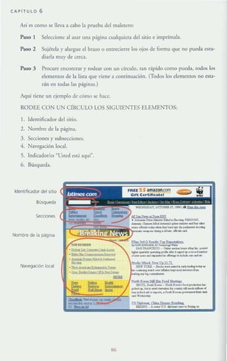CA~ITUlO 6
Así es como se lleva a cabo la prueba del maletero:
Paso I Seleccione al 31.ar una página cualquiera del sitio e imprímala.
Paso 2 Sujérela y alargue el brazo o entrecierre los ojos de forma que no pueda estu-
diarla muy de cerca.
Paso 3 Procure enconuar y rodear con un circulo, tan rápido como pueda, todos los
elementos de la lista que viene a conrinuación. (Todos los c1crncJHos no esta-
rán en rodas las páginas.)
Aquí tiene un ejemplo de cómo se hace.
RODEE CON UN CÍRCULO LOS SIGUIENTES ELEMENTOS:
l. Identificador del sitio.
2. Nombre de la página.
3. Secciones y subsccciones.
4. Navegación local.
5. Indicador/es ~Usted está aquí".
6. Búsqueda.
Identificador del SitiO
Busqueda
SecCiones
Nombre de la págllla
Navegación local
'"
 