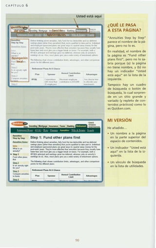 CAPiTULO 6
l.:..., .. .,ght
AIInultles
Step by Stnp
Anny!tl!!1ltpme
""'"What il en
ilNluity?
.. Step 1
Fund otilo, plans
.'">1otl
Is..., annu~J right
'""",SkA1
Compare annuities
to hJnds
Usted está aquí
Sefo.e Ihrnklng about annlm,PS, fully fund Ihe la~·deduC1lble and lu-de/ened
~¡Mngs plans (ol hel than annuiloes)lh3t you',e qual,fled to ¡..ke par! In IncrMdual·
and employe,-sponsored plans are g,n! ways lo squ,,,el awa1 money 101 1he
post-worl< years They',e mare eliecll'r1! Ihan ¡¡nnuLlles because Ihey usuall)' h,..it>
I~r lees and mas! gMl yoo a bl9ger b'eóIok on Jan: Far pumpl., bolh a
401 (k)'s pnnclpal and earmngs 9'0'11' la.·dele,,~d_ wh.tUS 001)' ao annu~y'5
eam,ngs do so Also , mosl plans grve you a ......de vallel)' 01 ¡nveslmenl opllons
The followmg chart shoW$ conl"buhOn Ilmlls. ad1an!ages, ,md olhe' comp",nson
polnts fo, Ihe d,ffe'Pnt plans
Rell'ement P t ~ ". Al A Gtanee
Plan S ~o",mr
A'1I1U31(ontril¡utlon
Adv.tnliges
limlt
401(k) Co,po,allons M,ulmum employee You thDase how
Wlth mo,e than GOntubullOn '5 ~10.(o) 10 allocile you,
" lrM!stmenll
Step 1: Fund olher plans flrsl
Before thin~in9 abou! al'lnu~i os. fully fund the tax-deductible ind tu-daforred
sllVing. pt¡rns (othar than annuities) that 10u'ra qualifiad to taka pal1 in. IndMdua~
anll amploJer·sponsored plan. al8 grea! ways lO squif1'ellilWily mOfle1 101 the
post-wor1r. JBalS. They~e m(lrll etJectnoe tllan ;onnu~in becaus... lh8y u.ua~J h_
Iowel fees in<! most giw JOO iI bigger break on tues. fctr enmpl•• both a
401(1)'9 principal and umings grtJWtax·deferred. whereils only an annu~J's
earnings do so. AJao. most plans giw you a wide I'3nety orifl't!lstment options.
The following ehan shows conlribulion bm~s. ilMinlages. and otller comparison
point. lor the ditJerent plans.
Retlroment PillOS Al AGllInca
Annu. 1Contlibutlon
Umi!
90
Ada ntegllS
¿QUÉ LE PASA
A ESTA PÁGINA?
"Annuities Step by Step"
parece el nombre de la pá-
gina, pero no lo es.
En realidad, el nombre de
la página es "Fund other
plans first", pero no lo sa-
bría porque (a) la página
no tiene nombre, y (b) no
hay un indicador "Usted
está aquí" en la lista de la
izquierda.
Tampoco hay un cuadro
de búsqueda o botón de
búsqueda, lo cual sorpren-
de en un sitio grande y
variado (y repleto de con-
tenidos prácticos) como lo
es Quicken.com.
MI VERSiÓN
He añadido.
Un nombre a la página
en la parte superior del
espacio de contenidos.
Un indicador "Usted está
aquí" en la lista de la iz-
quierda.
• Un vínculo de búsqueda
en la lista de utilidades.
 