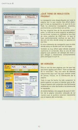 CAPiTULO 6
CRITIQUE
~...,.. ~ .._....
-.-"""""'_.,-_._---_ .... ~tl'G<lll
...... CrltlquOl f rom BulldouGm
-- ~ = !&""'"~-- ........_""_!"'.._ ~n _ '___~ _ _ _ L.... tw'_
-.I&< _ _ 1"" .-0}
~- -­_.'...., --_ V""""I _ _
-""'---
92
¿QUE TIENE DE MALO ESTA
PÁGINA?
la navegación esta desperdigada por toda la
pagina, por lo que resulta mas difícil distin-
guir lo que e5 navegación y Jo que no lo es.
Todo los elementos (navegación, anuncios,
promociones y contenidos) van juntos,
No hay ninguna lista de las secciones princi-
pales. la lista de la parte superior se parece a
las secciones, aunque en realidad es una lista
de otros subsitios de CNET.com. lo que lo
hace particularmente confuso es que Buil·
der.com (el sitio donde estoy) no apa rece en
esa lista.
El único elemento de navegación que me dice
dónde estoy en Buider.com son las migas.
También es muy dificil saber dónde empieza
realmente el contenido. Esta es una de esas
paginas que parecen ser siempre de inicio y
que obligan a desplazarse constantemente
para averiguar lo que es.
MI VERSiÓN
Ésta es una de esas paginas con las que hay
que tener agallas para decir: UEsto va mas allá
de lo retorcidou
• Hay una serie de dilemas
subyacentes aqui que hay que resolver antes
de pensar, incluso, en la distribución de la
página.
Todo lo que he hecho ha sido comprimir la
parte superior un poco e intentar que se dis-
tinga el espacio del contenido más fácilmente
aiíadiendo un color de fondo a la colum na de
la izquierda.
Al mismo tiempo, me aseguré de que el nom-
bre de la página estuviera colocado de tal
manera que se pudiera conecta r claramente
con el espacio del contenido.
 