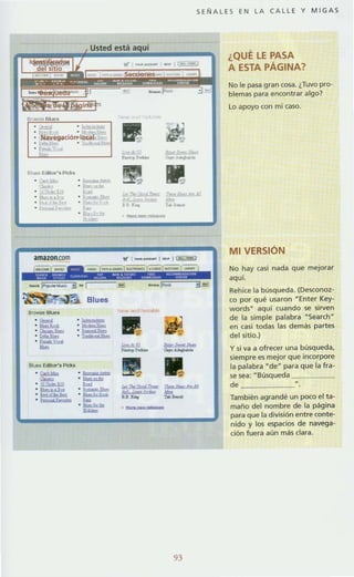SE Ñ AL ES EN LA CALL E Y MIGAS
Usted esta
¿QUÉ LE PASA
.~ " ~
• r " ~
• ~avegad61'' 1 0<>aI- f"'"
·t....· . ~
·""
" .llida.lli
·"''''''-" t . ... t.,
·h_
amazon.com
_ EdllOr',PId<o
.-...................' ¡,rIIr;>gI"'"
" !:aU611 . ~
.... .--........." ~ . --..,.. ~ ..............." '-f_ t.
........
-
--
""'",oh&
.....--...."'..
'fIf 1_ _ I _ I ~
..,........-
93
A ESTA PÁGINA?
No le pasa gran cosa. ¿Tuvo pro·
blemas para encontrar algo?
lo apoyo con mi caso.
MI VERSiÓN
No hay casi nada que mejorar
aquí.
Rehice la búsqueda. (Desconoz-
co por qué usaron -Enter Key-
words· aqui cuando se sirven
de la simple palabra NSearchd
en casi todas las demás partes
del sitio.)
y si va a ofrecer una búsqueda,
siempre es mejor que incorpore
la palabra ~de~ para que la fra-
se sea: - Búsqueda
d.
También agrandé un poco el ta-
maño del nombre de la pagina
para que la división entre conte-
nido y los espacios de navega-
ción fuera aún más clara.
 