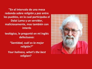 "En el intervalo de una mesa redonda sobre  religión y paz  entre los pueblos, en la cual participaba el Dalai Lama y un servidor, maliciosamente, mas también con interés teológico, le pregunté en mi inglés defectuoso: “ Santidad, cuál es la mejor religión?” Your holiness, what’s the best religion?      