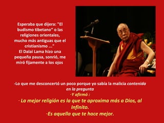 -Lo que me desconcertó un poco porque yo sabía la malicia  contenida en la pregunta Y afirmó : La mejor religión es la que te aproxima más a Dios, al Infinito. Es aquella que te hace mejor. Esperaba que dijera: "El budismo tibetano“ o las religiones orientales, mucho más antiguas que el cristianismo ..."  El Dalai Lama hizo una pequeña pausa, sonrió, me miró fijamente a los ojos  