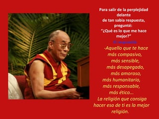 Para salir de la perplejidad delante de tan sabia respuesta, pregunté:  “ ¿Qué es lo que me hace mejor?” El respondió:   -Aquello que te hace más compasivo,  más sensible,  más desapegado,  más amoroso, más humanitario,  más responsable,  más ético...  La religión que consiga hacer eso de ti es la mejor religión.     