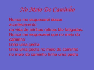 No Meio Do Caminho
Nunca me esquecerei desse
acontecimento
na vida de minhas retinas tão fatigadas.
Nunca me esquecerei que no meio do
caminho
tinha uma pedra
tinha uma pedra no meio do caminho
no meio do caminho tinha uma pedra
 