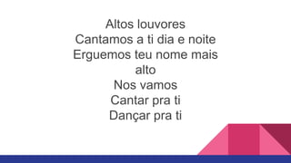 Altos louvores
Cantamos a ti dia e noite
Erguemos teu nome mais
alto
Nos vamos
Cantar pra ti
Dançar pra ti
 