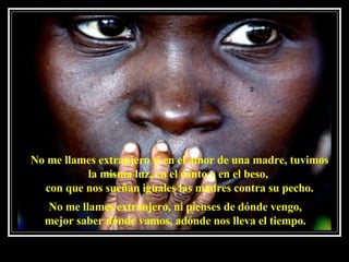 No me llames extranjero si en el amor de una madre, tuvimos la misma luz, en el canto y en el beso,  con que nos sueñan iguales las madres contra su pecho. No me llames extranjero, ni pienses de dónde vengo, mejor saber dónde vamos, adónde nos lleva el tiempo. 
